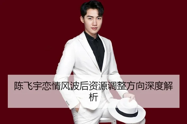 陈飞宇恋情风波后资源调整方向深度解析