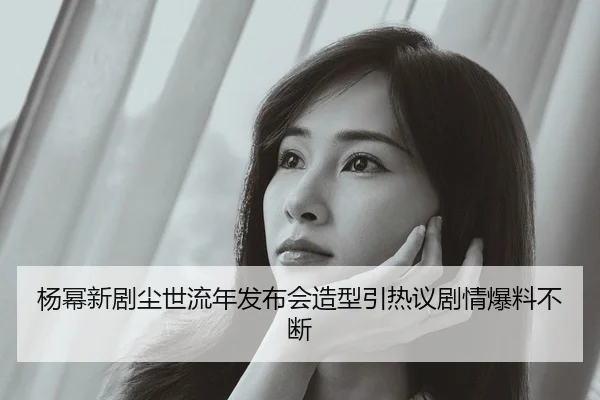 杨幂新剧尘世流年发布会造型引热议剧情爆料不断